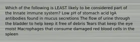 Which of the following is LEAST likely to be considered part of the Innate immune system? Low pH of stomach acid IgA antibodies found in mucus secretions The flow of urine through the bladder to help keep it free of debris Tears that keep the eye moist Macrophages that consume damaged red blood cells in the spleen