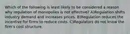 Which of the following is least likely to be considered a reason why regulation of monopolies is not effective? A)Regulation shifts industry demand and increases prices. B)Regulation reduces the incentive for firms to reduce costs. C)Regulators do not know the firm's cost structure.