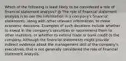 Which of the following is least likely to be considered a role of financial statement analysis? @ The role of financial statement analysis is to use the information in a company's financial statements, along with other relevant information, to make economic decisions. Examples of such decisions include whether to invest in the company's securities or recommend them to other investors, or whether to extend trade or bank credit to the company. Although the financial statements might provide indirect evidence about the management skill of the company's executives, that is not generally considered the role of financial statement analysis.