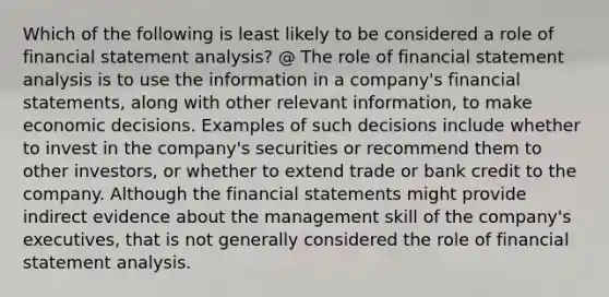 Which of the following is least likely to be considered a role of financial statement analysis? @ The role of financial statement analysis is to use the information in a company's financial statements, along with other relevant information, to make economic decisions. Examples of such decisions include whether to invest in the company's securities or recommend them to other investors, or whether to extend trade or bank credit to the company. Although the financial statements might provide indirect evidence about the management skill of the company's executives, that is not generally considered the role of financial statement analysis.