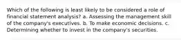 Which of the following is least likely to be considered a role of financial statement analysis? a. Assessing the management skill of the company's executives. b. To make economic decisions. c. Determining whether to invest in the company's securities.