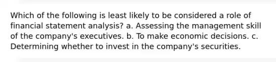 Which of the following is least likely to be considered a role of financial statement analysis? a. Assessing the management skill of the company's executives. b. To make economic decisions. c. Determining whether to invest in the company's securities.