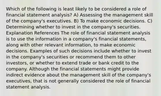 Which of the following is least likely to be considered a role of financial statement analysis? A) Assessing the management skill of the company's executives. B) To make economic decisions. C) Determining whether to invest in the company's securities. Explanation References The role of financial statement analysis is to use the information in a company's <a href='https://www.questionai.com/knowledge/kFBJaQCz4b-financial-statements' class='anchor-knowledge'>financial statements</a>, along with other relevant information, to make economic decisions. Examples of such decisions include whether to invest in the company's securities or recommend them to other investors, or whether to extend trade or bank credit to the company. Although the financial statements might provide indirect evidence about the management skill of the company's executives, that is not generally considered the role of financial statement analysis.