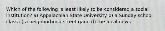 Which of the following is least likely to be considered a social institution? a) Appalachian State University b) a Sunday school class c) a neighborhood street gang d) the local news