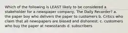 Which of the following is LEAST likely to be considered a stakeholder for a newspaper company, The Daily Recorder? a. the paper boy who delivers the paper to customers b. Critics who claim that all newspapers are biased and dishonest. c. customers who buy the paper at newsstands d. subscribers