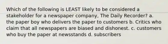 Which of the following is LEAST likely to be considered a stakeholder for a newspaper company, The Daily Recorder? a. the paper boy who delivers the paper to customers b. Critics who claim that all newspapers are biased and dishonest. c. customers who buy the paper at newsstands d. subscribers