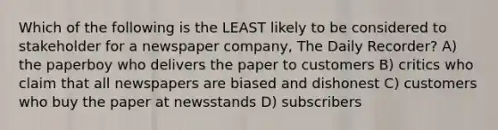 Which of the following is the LEAST likely to be considered to stakeholder for a newspaper company, The Daily Recorder? A) the paperboy who delivers the paper to customers B) critics who claim that all newspapers are biased and dishonest C) customers who buy the paper at newsstands D) subscribers