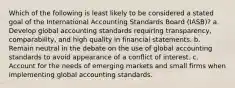 Which of the following is least likely to be considered a stated goal of the International Accounting Standards Board (IASB)? a. Develop global accounting standards requiring transparency, comparability, and high quality in financial statements. b. Remain neutral in the debate on the use of global accounting standards to avoid appearance of a conflict of interest. c. Account for the needs of emerging markets and small firms when implementing global accounting standards.