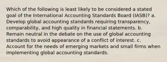 Which of the following is least likely to be considered a stated goal of the International Accounting Standards Board (IASB)? a. Develop global accounting standards requiring transparency, comparability, and high quality in financial statements. b. Remain neutral in the debate on the use of global accounting standards to avoid appearance of a conflict of interest. c. Account for the needs of emerging markets and small firms when implementing global accounting standards.