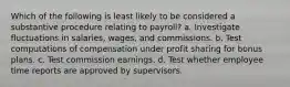 Which of the following is least likely to be considered a substantive procedure relating to payroll? a. Investigate fluctuations in salaries, wages, and commissions. b. Test computations of compensation under profit sharing for bonus plans. c. Test commission earnings. d. Test whether employee time reports are approved by supervisors.