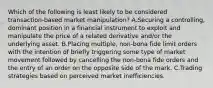 Which of the following is least likely to be considered transaction-based market manipulation? A.Securing a controlling, dominant position in a financial instrument to exploit and manipulate the price of a related derivative and/or the underlying asset. B.Placing multiple, non-bona fide limit orders with the intention of briefly triggering some type of market movement followed by cancelling the non-bona fide orders and the entry of an order on the opposite side of the mark. C.Trading strategies based on perceived market inefficiencies.