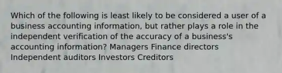 Which of the following is least likely to be considered a user of a business accounting information, but rather plays a role in the independent verification of the accuracy of a business's accounting information? Managers Finance directors Independent auditors Investors Creditors