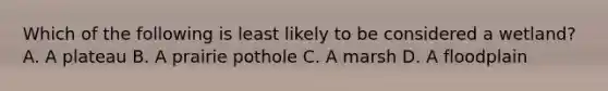 Which of the following is least likely to be considered a wetland? A. A plateau B. A prairie pothole C. A marsh D. A floodplain