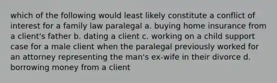 which of the following would least likely constitute a conflict of interest for a family law paralegal a. buying home insurance from a client's father b. dating a client c. working on a child support case for a male client when the paralegal previously worked for an attorney representing the man's ex-wife in their divorce d. borrowing money from a client