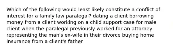 Which of the following would least likely constitute a conflict of interest for a family law paralegal? dating a client borrowing money from a client working on a child support case for male client when the paralegal previously worked for an attorney representing the man's ex-wife in their divorce buying home insurance from a client's father