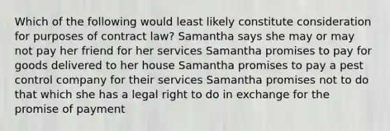 Which of the following would least likely constitute consideration for purposes of contract law? Samantha says she may or may not pay her friend for her services Samantha promises to pay for goods delivered to her house Samantha promises to pay a pest control company for their services Samantha promises not to do that which she has a legal right to do in exchange for the promise of payment