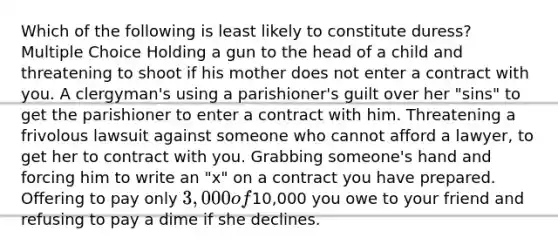 Which of the following is least likely to constitute duress? Multiple Choice Holding a gun to the head of a child and threatening to shoot if his mother does not enter a contract with you. A clergyman's using a parishioner's guilt over her "sins" to get the parishioner to enter a contract with him. Threatening a frivolous lawsuit against someone who cannot afford a lawyer, to get her to contract with you. Grabbing someone's hand and forcing him to write an "x" on a contract you have prepared. Offering to pay only 3,000 of10,000 you owe to your friend and refusing to pay a dime if she declines.