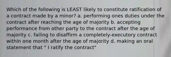 Which of the following is LEAST likely to constitute ratification of a contract made by a minor? a. performing ones duties under the contract after reaching the age of majority b. accepting performance from other party to the contract after the age of majority c. failing to disaffirm a completely-executory contract within one month after the age of majority d. making an oral statement that " I ratify the contract"