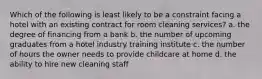 Which of the following is least likely to be a constraint facing a hotel with an existing contract for room cleaning services? a. the degree of financing from a bank b. the number of upcoming graduates from a hotel industry training institute c. the number of hours the owner needs to provide childcare at home d. the ability to hire new cleaning staff