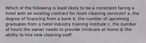 Which of the following is least likely to be a constraint facing a hotel with an existing contract for room cleaning services? a. the degree of financing from a bank b. the number of upcoming graduates from a hotel industry training institute c. the number of hours the owner needs to provide childcare at home d. the ability to hire new cleaning staff