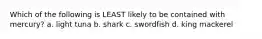 Which of the following is LEAST likely to be contained with mercury? a. light tuna b. shark c. swordfish d. king mackerel