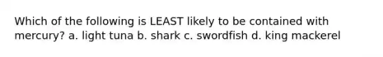 Which of the following is LEAST likely to be contained with mercury? a. light tuna b. shark c. swordfish d. king mackerel