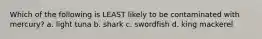 Which of the following is LEAST likely to be contaminated with mercury? a. light tuna b. shark c. swordfish d. king mackerel