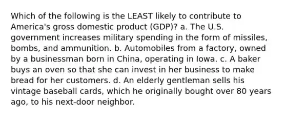 Which of the following is the LEAST likely to contribute to America's gross domestic product (GDP)? a. The U.S. government increases military spending in the form of missiles, bombs, and ammunition. b. Automobiles from a factory, owned by a businessman born in China, operating in Iowa. c. A baker buys an oven so that she can invest in her business to make bread for her customers. d. An elderly gentleman sells his vintage baseball cards, which he originally bought over 80 years ago, to his next-door neighbor.