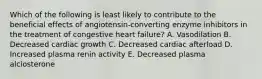 Which of the following is least likely to contribute to the beneficial effects of angiotensin-converting enzyme inhibitors in the treatment of congestive heart failure? A. Vasodilation B. Decreased cardiac growth C. Decreased cardiac afterload D. Increased plasma renin activity E. Decreased plasma alclosterone