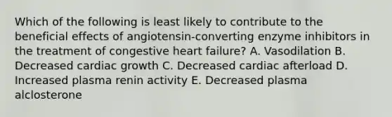 Which of the following is least likely to contribute to the beneficial effects of angiotensin-converting enzyme inhibitors in the treatment of congestive heart failure? A. Vasodilation B. Decreased cardiac growth C. Decreased cardiac afterload D. Increased plasma renin activity E. Decreased plasma alclosterone