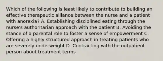 Which of the following is least likely to contribute to building an effective therapeutic alliance between the nurse and a patient with anorexia? A. Establishing disciplined eating through the nurse's authoritarian approach with the patient B. Avoiding the stance of a parental role to foster a sense of empowerment C. Offering a highly structured approach in treating patients who are severely underweight D. Contracting with the outpatient person about treatment terms