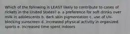 Which of the following is LEAST likely to contribute to cases of rickets in the United States? a. a preference for soft drinks over milk in adolescents b. dark skin pigmentation c. use of UV-blocking sunscreen d. increased physical activity in organized sports e. increased time spent indoors