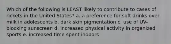 Which of the following is LEAST likely to contribute to cases of rickets in the United States? a. a preference for soft drinks over milk in adolescents b. dark skin pigmentation c. use of UV-blocking sunscreen d. increased physical activity in organized sports e. increased time spent indoors