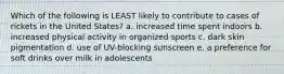 Which of the following is LEAST likely to contribute to cases of rickets in the United States? a. increased time spent indoors b. increased physical activity in organized sports c. dark skin pigmentation d. use of UV-blocking sunscreen e. a preference for soft drinks over milk in adolescents