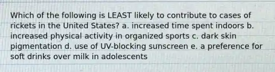 Which of the following is LEAST likely to contribute to cases of rickets in the United States? a. increased time spent indoors b. increased physical activity in organized sports c. dark skin pigmentation d. use of UV-blocking sunscreen e. a preference for soft drinks over milk in adolescents