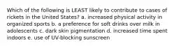 Which of the following is LEAST likely to contribute to cases of rickets in the United States? a. increased physical activity in organized sports b. a preference for soft drinks over milk in adolescents c. dark skin pigmentation d. increased time spent indoors e. use of UV-blocking sunscreen