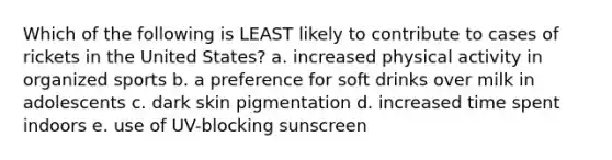 Which of the following is LEAST likely to contribute to cases of rickets in the United States? a. increased physical activity in organized sports b. a preference for soft drinks over milk in adolescents c. dark skin pigmentation d. increased time spent indoors e. use of UV-blocking sunscreen