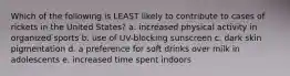 Which of the following is LEAST likely to contribute to cases of rickets in the United States? a. increased physical activity in organized sports b. use of UV-blocking sunscreen c. dark skin pigmentation d. a preference for soft drinks over milk in adolescents e. increased time spent indoors