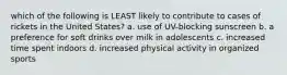 which of the following is LEAST likely to contribute to cases of rickets in the United States? a. use of UV-blocking sunscreen b. a preference for soft drinks over milk in adolescents c. increased time spent indoors d. increased physical activity in organized sports