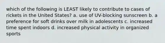 which of the following is LEAST likely to contribute to cases of rickets in the United States? a. use of UV-blocking sunscreen b. a preference for soft drinks over milk in adolescents c. increased time spent indoors d. increased physical activity in organized sports