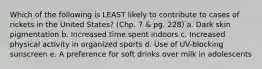 Which of the following is LEAST likely to contribute to cases of rickets in the United States? (Chp. 7 & pg. 228) a. Dark skin pigmentation b. Increased time spent indoors c. Increased physical activity in organized sports d. Use of UV-blocking sunscreen e. A preference for soft drinks over milk in adolescents