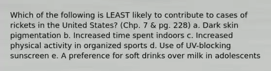 Which of the following is LEAST likely to contribute to cases of rickets in the United States? (Chp. 7 & pg. 228) a. Dark skin pigmentation b. Increased time spent indoors c. Increased physical activity in organized sports d. Use of UV-blocking sunscreen e. A preference for soft drinks over milk in adolescents