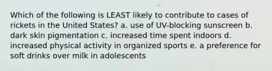 Which of the following is LEAST likely to contribute to cases of rickets in the United States? a. use of UV-blocking sunscreen b. dark skin pigmentation c. increased time spent indoors d. increased physical activity in organized sports e. a preference for soft drinks over milk in adolescents