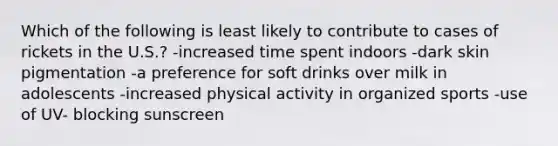 Which of the following is least likely to contribute to cases of rickets in the U.S.? -increased time spent indoors -dark skin pigmentation -a preference for soft drinks over milk in adolescents -increased physical activity in organized sports -use of UV- blocking sunscreen