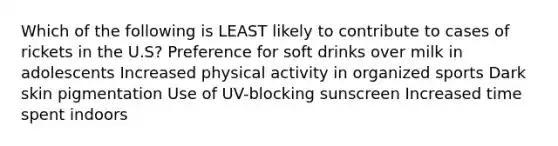 Which of the following is LEAST likely to contribute to cases of rickets in the U.S? Preference for soft drinks over milk in adolescents Increased physical activity in organized sports Dark skin pigmentation Use of UV-blocking sunscreen Increased time spent indoors