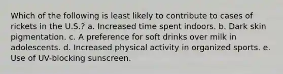 Which of the following is least likely to contribute to cases of rickets in the U.S.? a. Increased time spent indoors. b. Dark skin pigmentation. c. A preference for soft drinks over milk in adolescents. d. Increased physical activity in organized sports. e. Use of UV-blocking sunscreen.