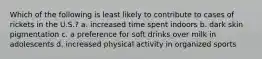 Which of the following is least likely to contribute to cases of rickets in the U.S.? a. increased time spent indoors b. dark skin pigmentation c. a preference for soft drinks over milk in adolescents d. increased physical activity in organized sports