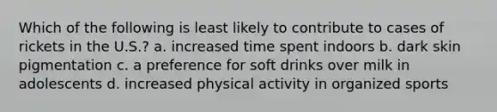 Which of the following is least likely to contribute to cases of rickets in the U.S.? a. increased time spent indoors b. dark skin pigmentation c. a preference for soft drinks over milk in adolescents d. increased physical activity in organized sports