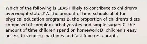 Which of the following is LEAST likely to contribute to children's overweight status? A. the amount of time schools allot for physical education programs B. the proportion of children's diets composed of complex carbohydrates and simple sugars C. the amount of time children spend on homework D. children's easy access to vending machines and fast food restaurants