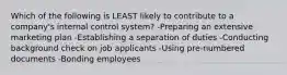 Which of the following is LEAST likely to contribute to a company's internal control system? -Preparing an extensive marketing plan -Establishing a separation of duties -Conducting background check on job applicants -Using pre-numbered documents -Bonding employees